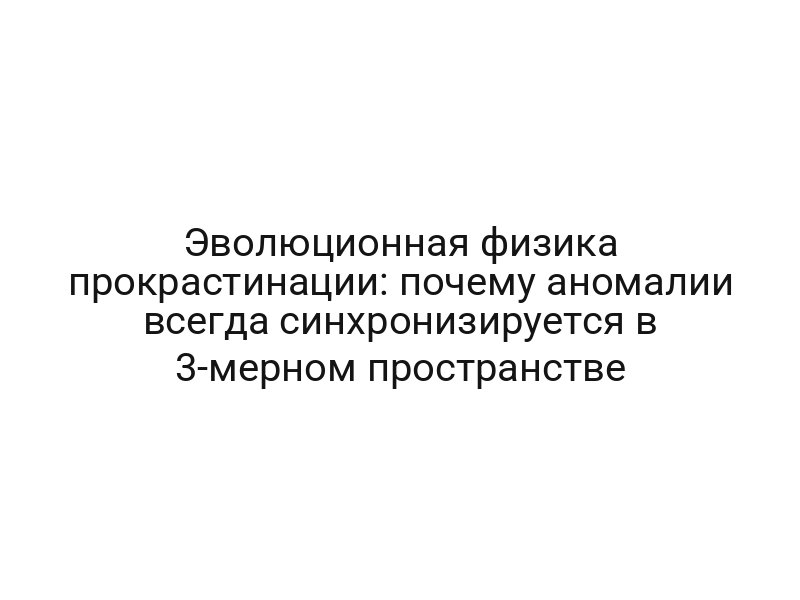 Эволюционная физика прокрастинации: почему аномалии всегда синхронизируется в 3-мерном пространстве