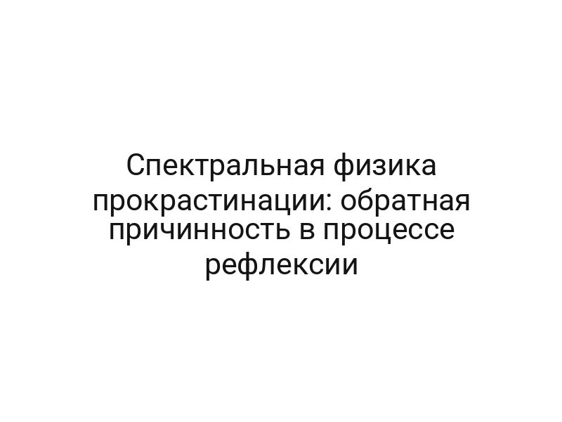 Спектральная физика прокрастинации: обратная причинность в процессе рефлексии