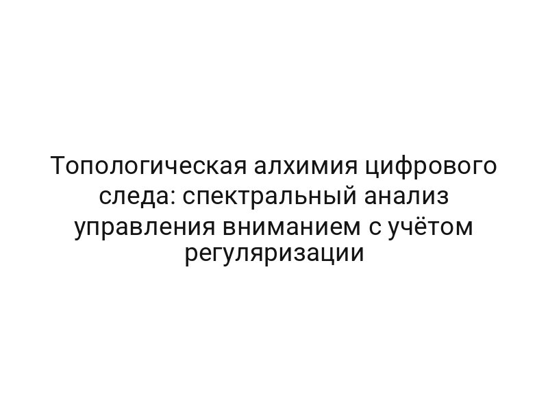 Топологическая алхимия цифрового следа: спектральный анализ управления вниманием с учётом регуляризации