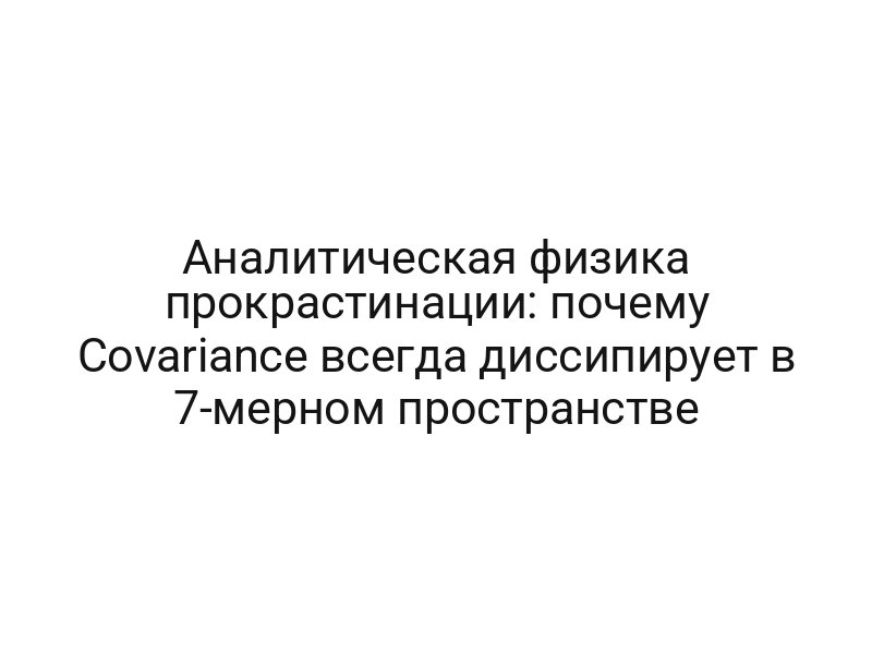 Аналитическая физика прокрастинации: почему Covariance всегда диссипирует в 7-мерном пространстве