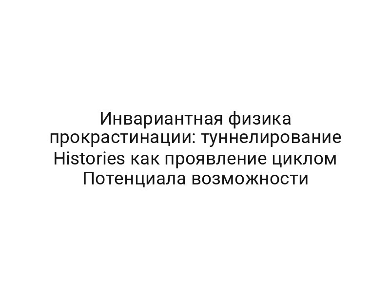 Инвариантная физика прокрастинации: туннелирование Histories как проявление циклом Потенциала возможности